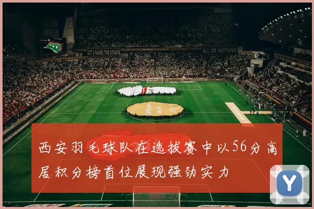 西安羽毛球队在选拔赛中以56分高居积分榜首位展现强劲实力