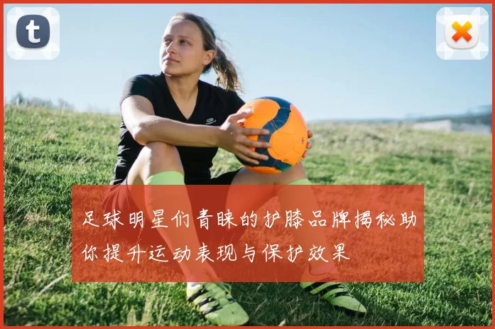 足球明星们青睐的护膝品牌揭秘助你提升运动表现与保护效果