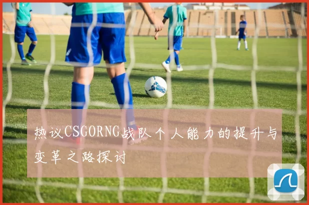 热议CSGORNG战队个人能力的提升与变革之路探讨