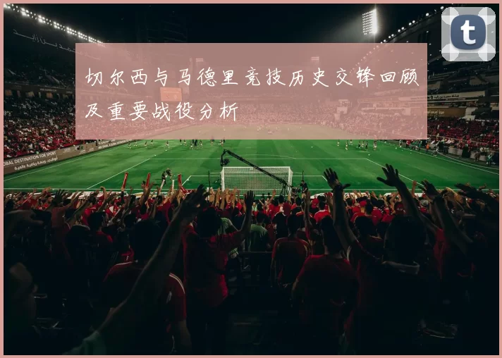 切尔西与马德里竞技历史交锋回顾及重要战役分析