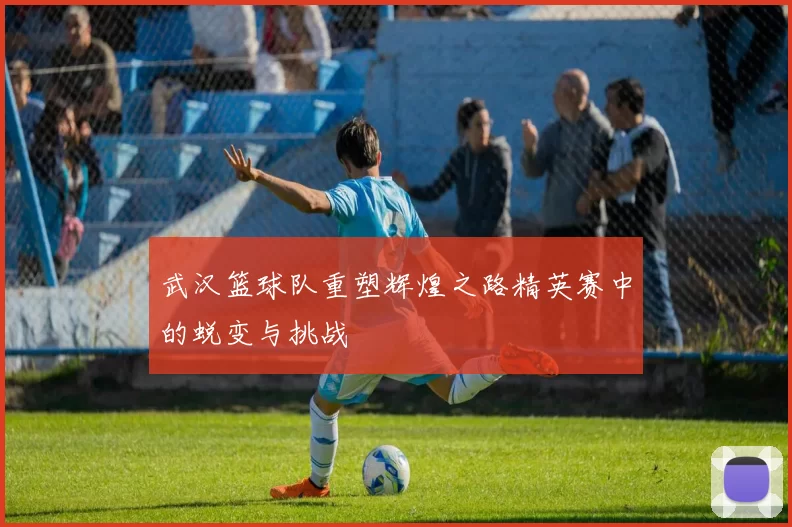 武汉篮球队重塑辉煌之路精英赛中的蜕变与挑战