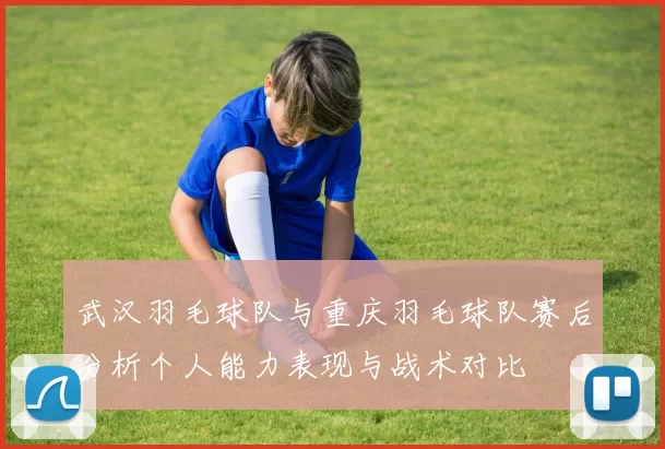 武汉羽毛球队与重庆羽毛球队赛后分析个人能力表现与战术对比