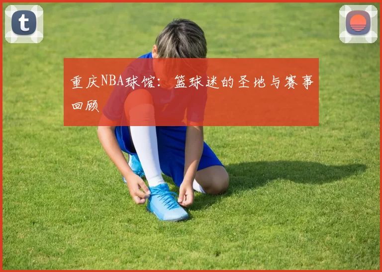 重庆NBA球馆：篮球迷的圣地与赛事回顾