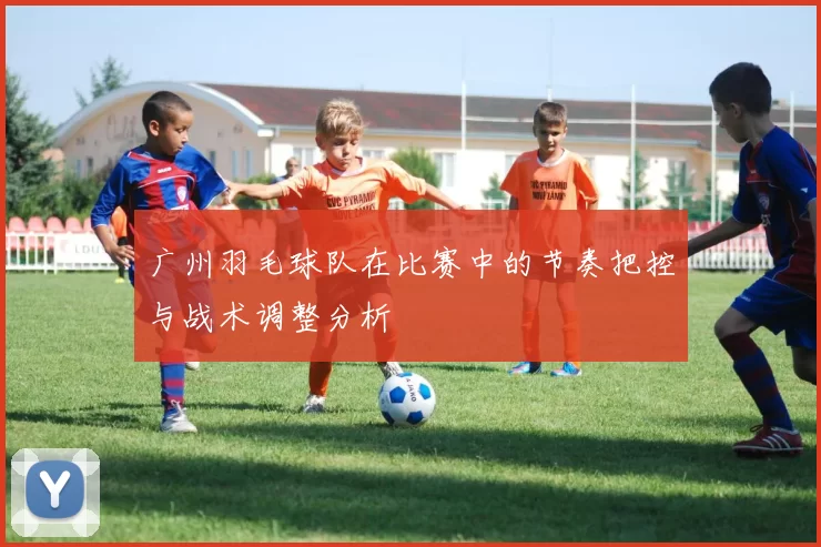 广州羽毛球队在比赛中的节奏把控与战术调整分析