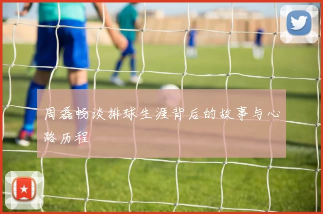 周磊畅谈排球生涯背后的故事与心路历程
