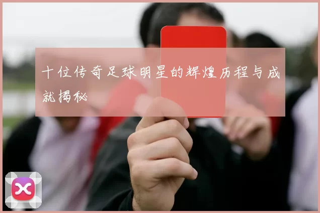 十位传奇足球明星的辉煌历程与成就揭秘