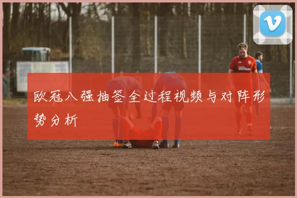 欧冠八强抽签全过程视频与对阵形势分析