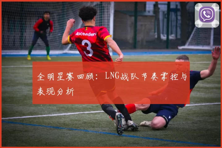 全明星赛回顾：LNG战队节奏掌控与表现分析