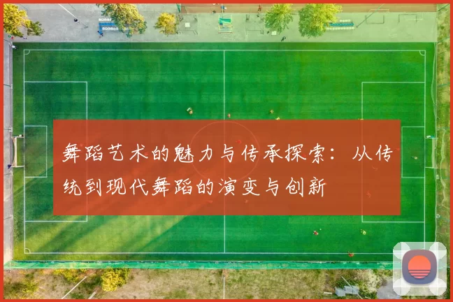 舞蹈艺术的魅力与传承探索：从传统到现代舞蹈的演变与创新