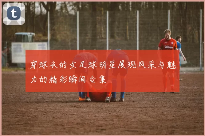 穿球衣的女足球明星展现风采与魅力的精彩瞬间合集