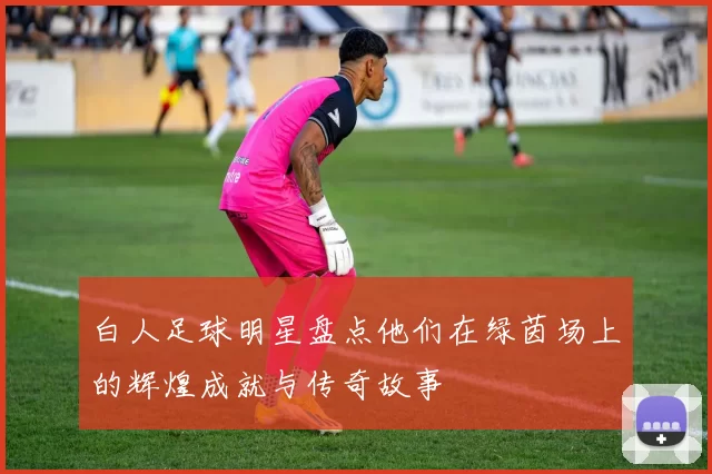 白人足球明星盘点他们在绿茵场上的辉煌成就与传奇故事