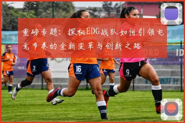 重磅专题：探秘EDG战队如何引领电竞节奏的全新变革与创新之路