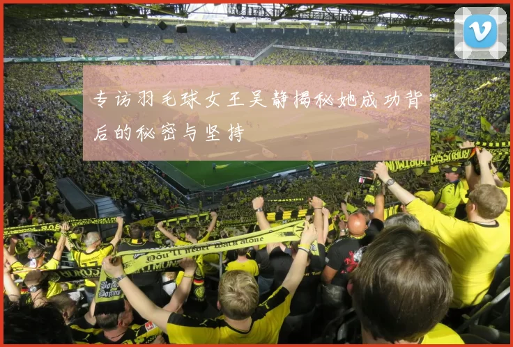 专访羽毛球女王吴静揭秘她成功背后的秘密与坚持