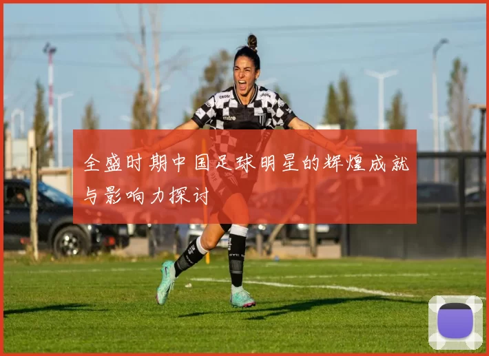 全盛时期中国足球明星的辉煌成就与影响力探讨