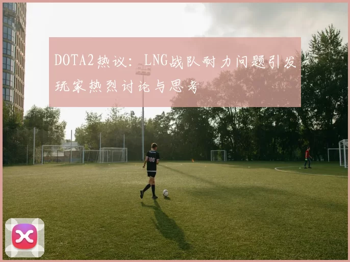 DOTA2热议：LNG战队耐力问题引发玩家热烈讨论与思考