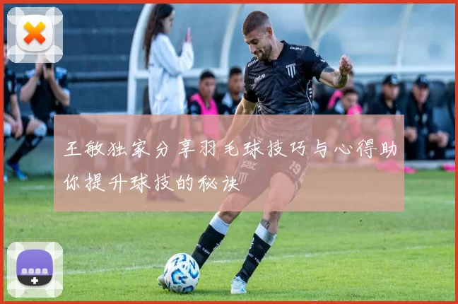 王敏独家分享羽毛球技巧与心得助你提升球技的秘诀