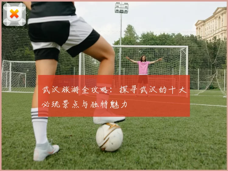 武汉旅游全攻略：探寻武汉的十大必玩景点与独特魅力