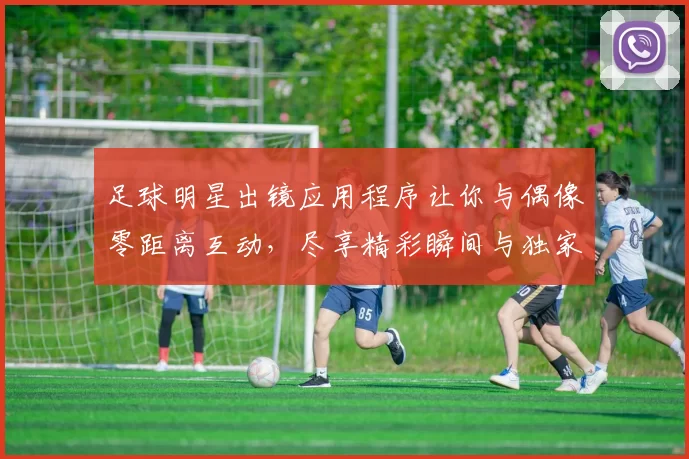 足球明星出镜应用程序让你与偶像零距离互动，尽享精彩瞬间与独家内容