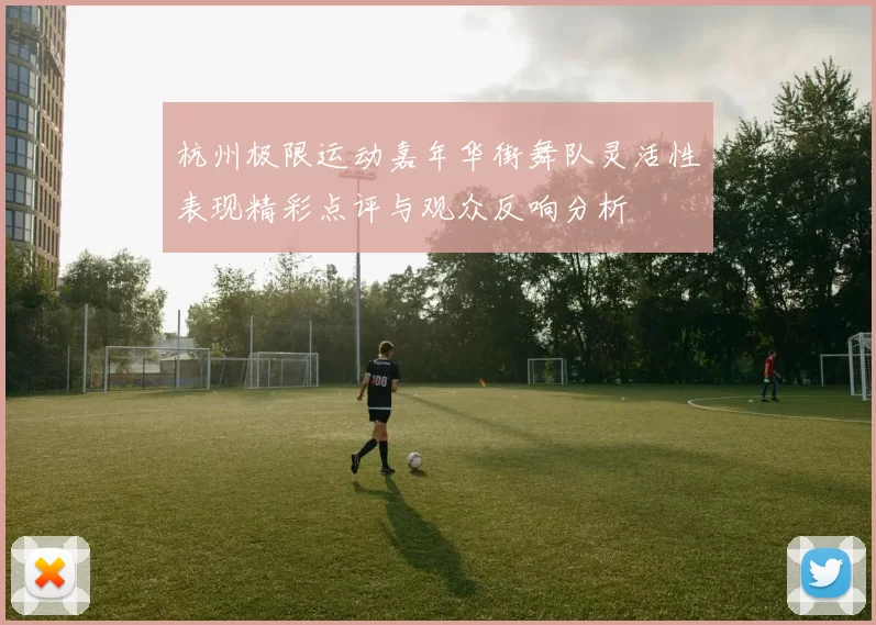 杭州极限运动嘉年华街舞队灵活性表现精彩点评与观众反响分析