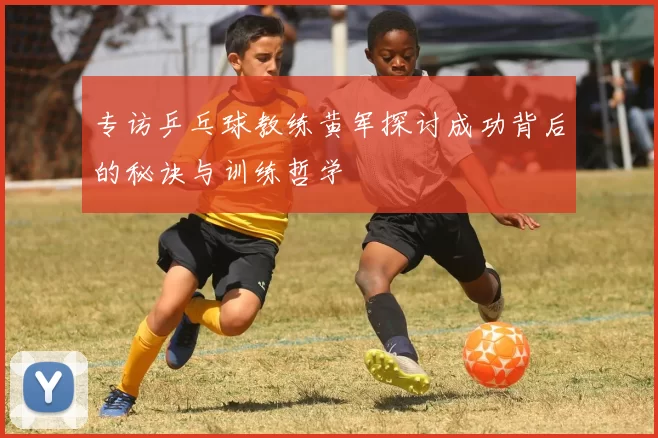 专访乒乓球教练黄军探讨成功背后的秘诀与训练哲学