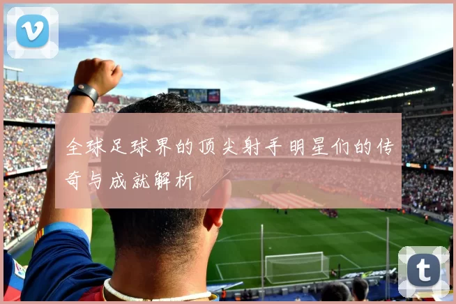 全球足球界的顶尖射手明星们的传奇与成就解析