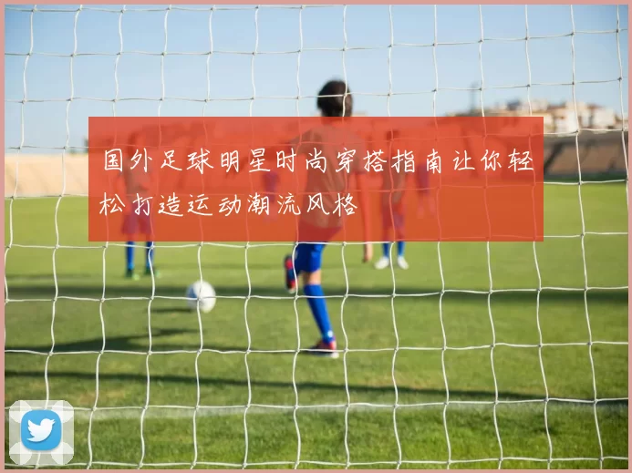 国外足球明星时尚穿搭指南让你轻松打造运动潮流风格