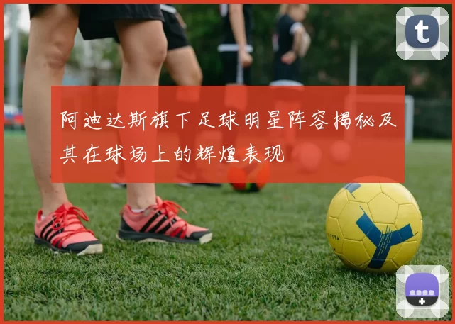 阿迪达斯旗下足球明星阵容揭秘及其在球场上的辉煌表现