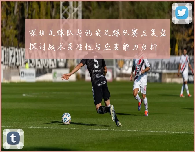 深圳足球队与西安足球队赛后复盘探讨战术灵活性与应变能力分析