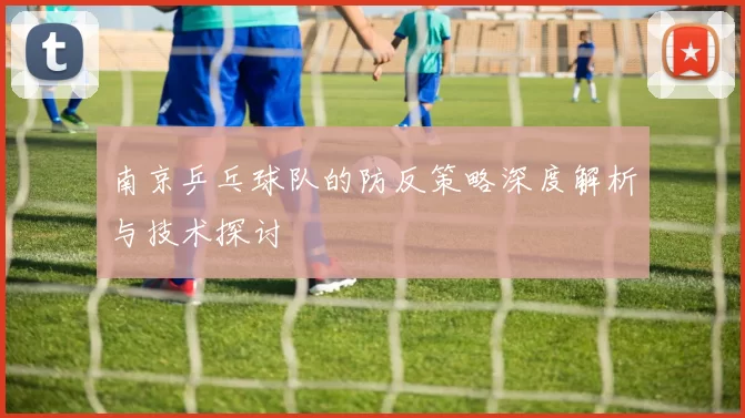 南京乒乓球队的防反策略深度解析与技术探讨