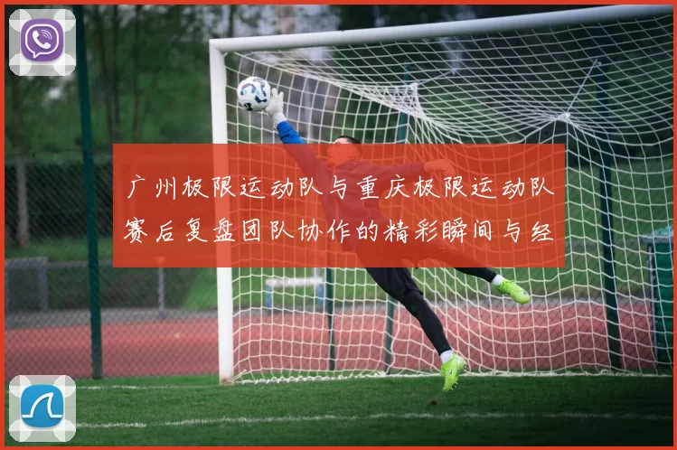 广州极限运动队与重庆极限运动队赛后复盘团队协作的精彩瞬间与经验分享
