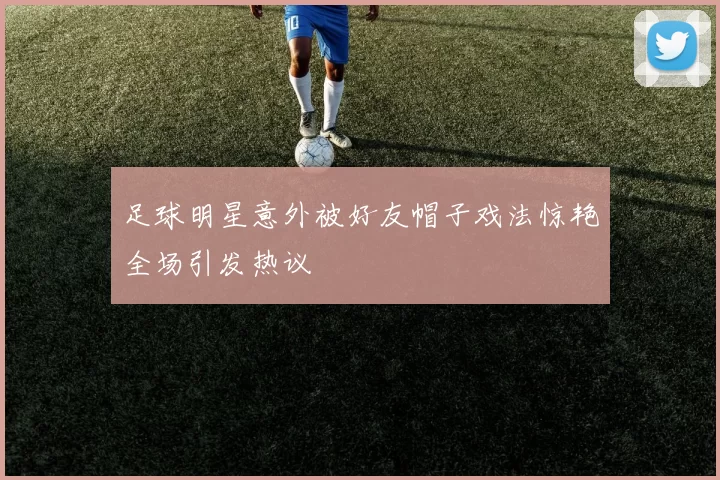 足球明星意外被好友帽子戏法惊艳全场引发热议