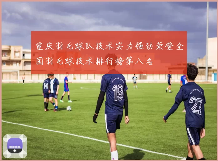重庆羽毛球队技术实力强劲荣登全国羽毛球技术排行榜第八名