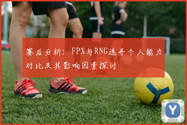 赛后分析：FPX与RNG选手个人能力对比及其影响因素探讨