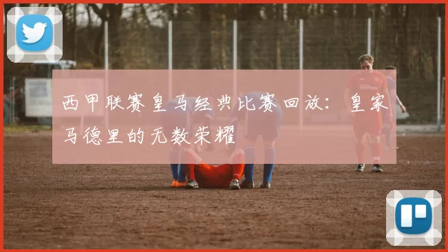 西甲联赛皇马经典比赛回放：皇家马德里的无数荣耀