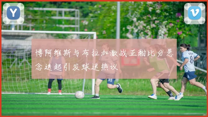 博阿维斯与布拉加激战正酣比分悬念迭起引发球迷热议