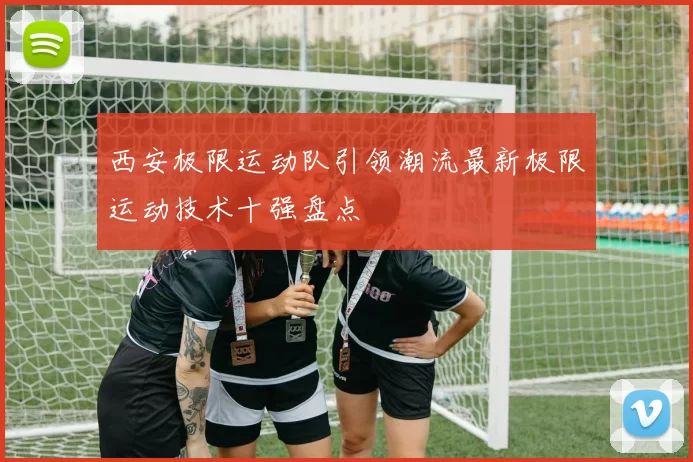 西安极限运动队引领潮流最新极限运动技术十强盘点