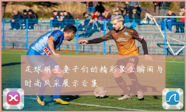 足球明星妻子们的精彩聚会瞬间与时尚风采展示合集