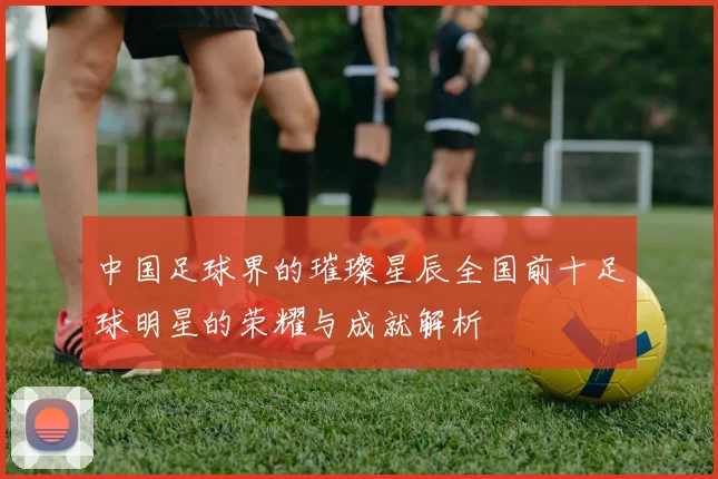 中国足球界的璀璨星辰全国前十足球明星的荣耀与成就解析