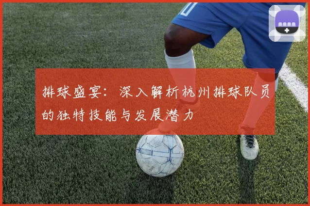 排球盛宴：深入解析杭州排球队员的独特技能与发展潜力