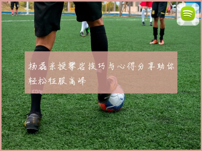 杨磊亲授攀岩技巧与心得分享助你轻松征服高峰
