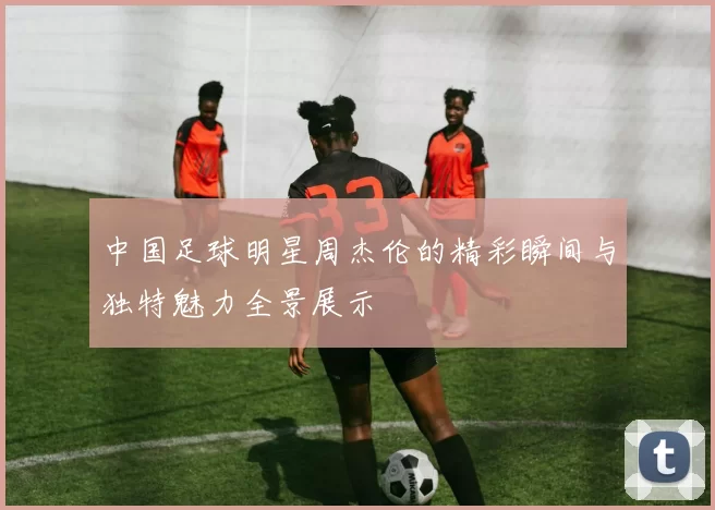 中国足球明星周杰伦的精彩瞬间与独特魅力全景展示