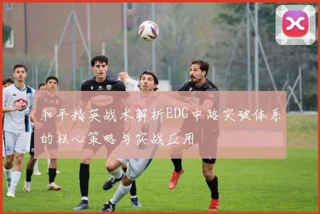 和平精英战术解析EDG中路突破体系的核心策略与实战应用