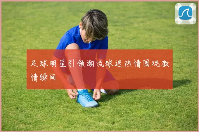足球明星引领潮流球迷热情围观激情瞬间