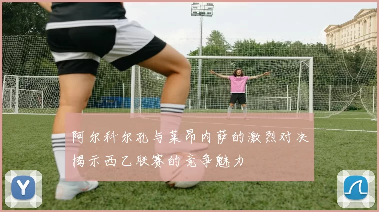 阿尔科尔孔与莱昂内萨的激烈对决揭示西乙联赛的竞争魅力