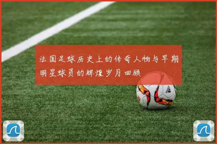 法国足球历史上的传奇人物与早期明星球员的辉煌岁月回顾