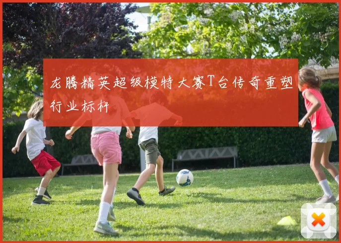 龙腾精英超级模特大赛T台传奇重塑行业标杆