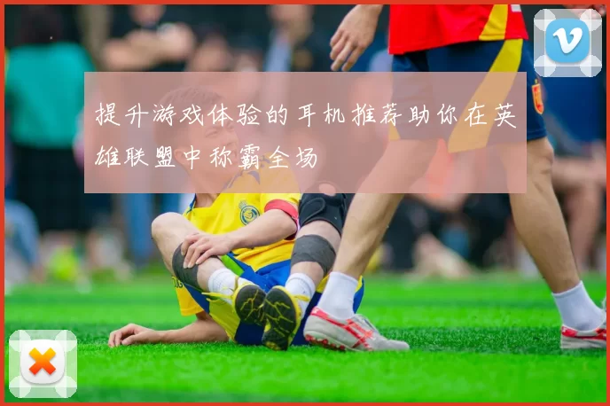 提升游戏体验的耳机推荐助你在英雄联盟中称霸全场
