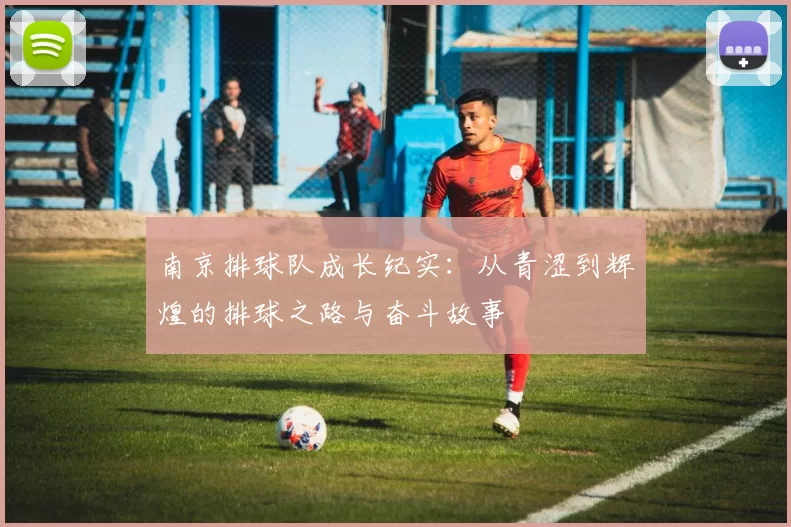 南京排球队成长纪实：从青涩到辉煌的排球之路与奋斗故事