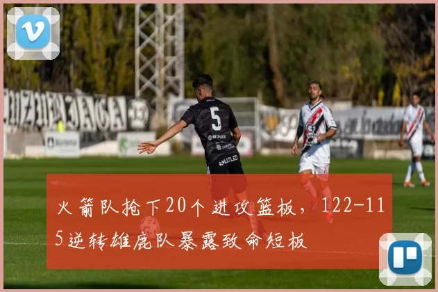 火箭队抢下20个进攻篮板，122-115逆转雄鹿队暴露致命短板