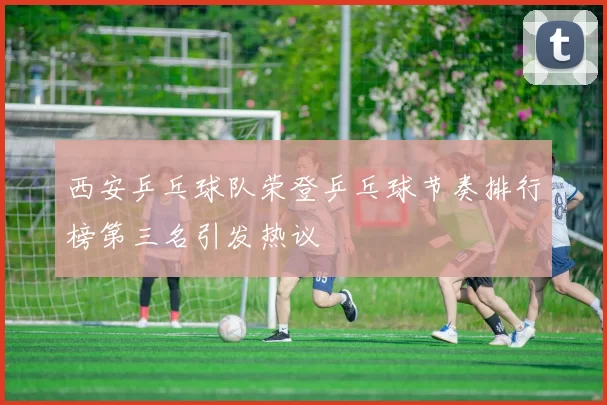西安乒乓球队荣登乒乓球节奏排行榜第三名引发热议